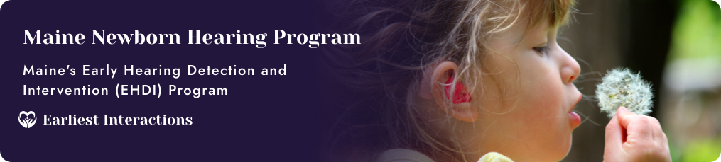 Maine Newborn Hearing Program; Maine's Early Hearing Detection and Intervention (EHDI) Program. Earliest Interactions. Text background fades into a young child blowing on a dandelion